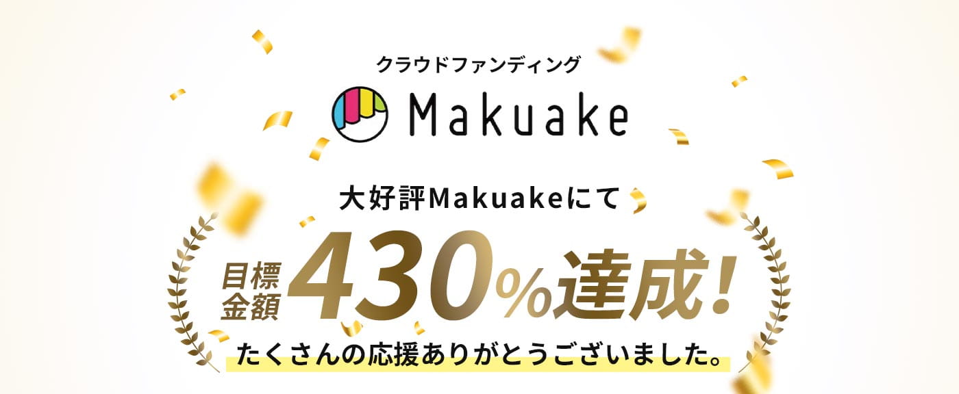 クラウドファンディング Makuake 大好評 Makuakeにて目標金額430%達成！たくさんの応援ありがとうございました。