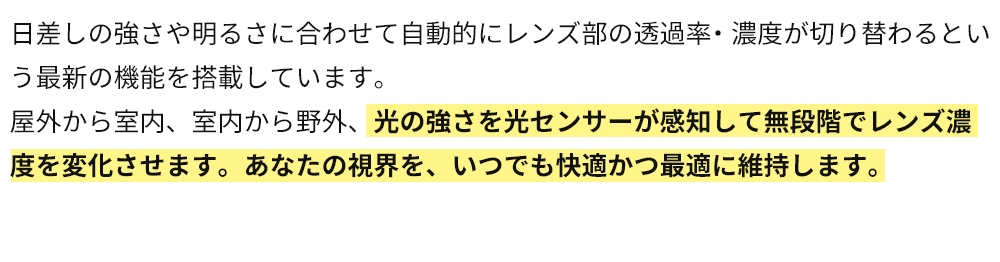 光の強さを光センサーが感知して無段階でレンズ濃度を変化させます。あなたの視界を、いつでも快適かつ最適に維持します。