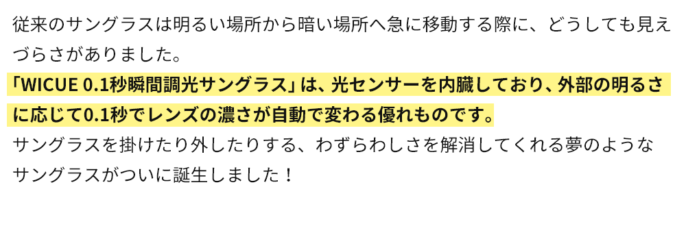 「WICUE 0.1秒瞬間調光サングラス」は、光センサーを内臓しており、外部の明るさに応じて0.1秒でレンズの濃さが自動で変わる優れものです