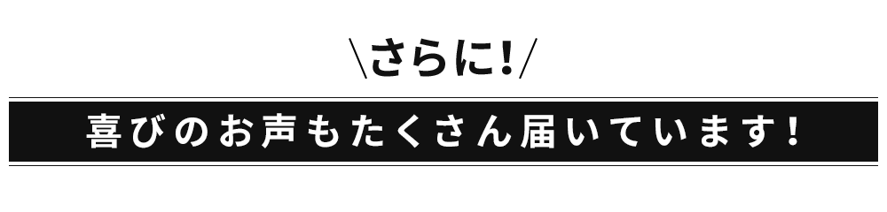 さらに！喜びのお声もたくさん届いています！